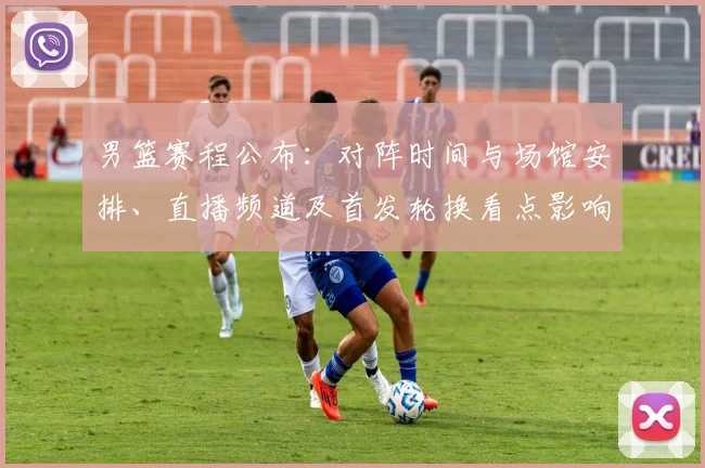 男篮赛程公布：对阵时间与场馆安排、直播频道及首发轮换看点影响出线