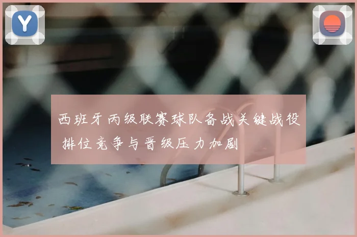 西班牙丙级联赛球队备战关键战役 排位竞争与晋级压力加剧
