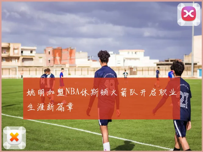 姚明加盟NBA休斯顿火箭队开启职业生涯新篇章