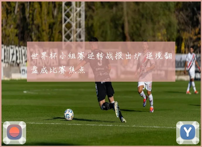 世界杯小组赛逆转战报出炉 逆境翻盘成比赛焦点