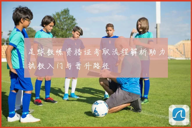足球教练资格证考取流程解析助力执教入门与晋升路径