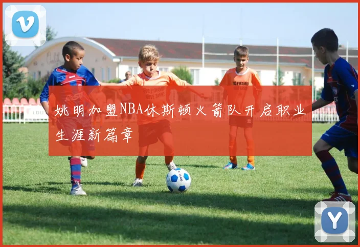 姚明加盟NBA休斯顿火箭队开启职业生涯新篇章