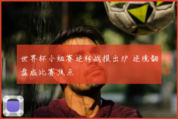 世界杯小组赛逆转战报出炉 逆境翻盘成比赛焦点