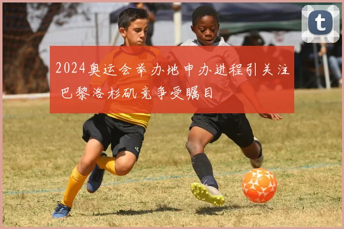 2024奥运会举办地申办进程引关注 巴黎洛杉矶竞争受瞩目