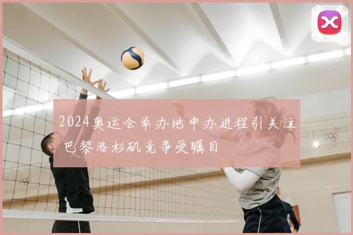 2024奥运会举办地申办进程引关注 巴黎洛杉矶竞争受瞩目