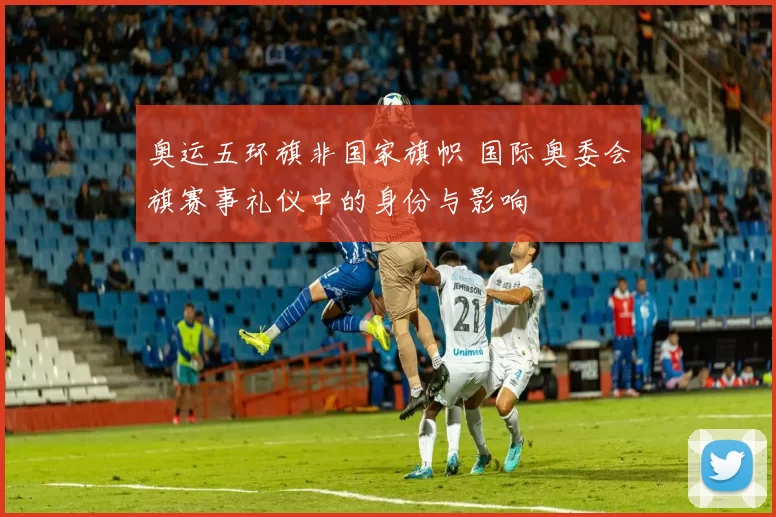 奥运五环旗非国家旗帜 国际奥委会旗赛事礼仪中的身份与影响