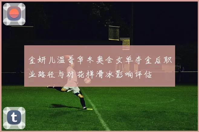 金妍儿温哥华冬奥会女单夺金后职业路径与对花样滑冰影响评估