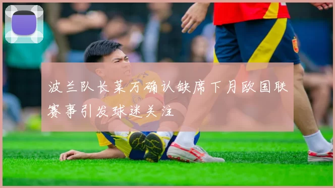 波兰队长莱万确认缺席下月欧国联赛事引发球迷关注