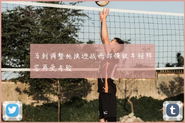 马刺调整轮换迎战西部强敌年轻阵容再受考验