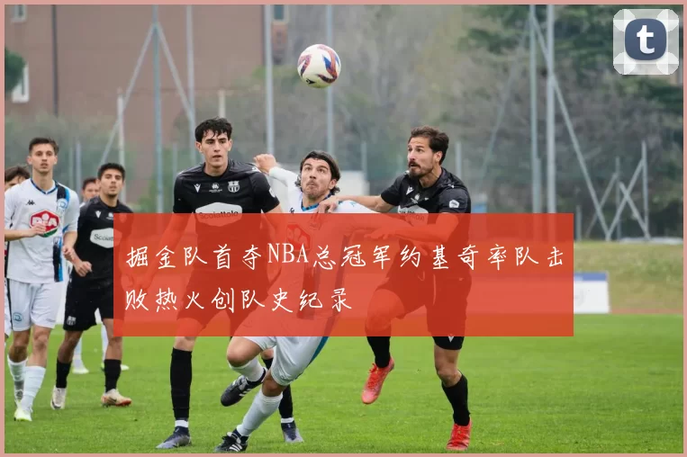 掘金队首夺NBA总冠军约基奇率队击败热火创队史纪录