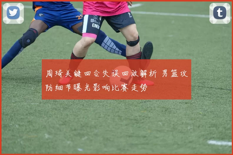 周琦关键回合失误回放解析 男篮攻防细节曝光影响比赛走势