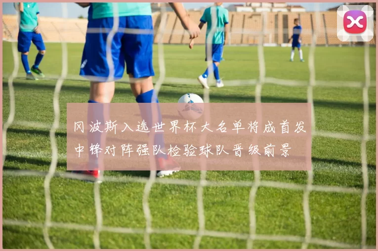 冈波斯入选世界杯大名单将成首发中锋对阵强队检验球队晋级前景