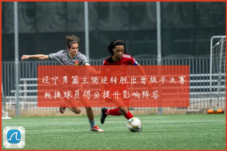 辽宁男篮主场逆转胜出晋级半决赛 轮换球员得分提升影响阵容