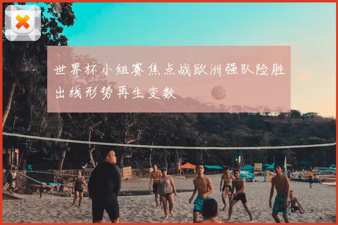 世界杯小组赛焦点战欧洲强队险胜出线形势再生变数