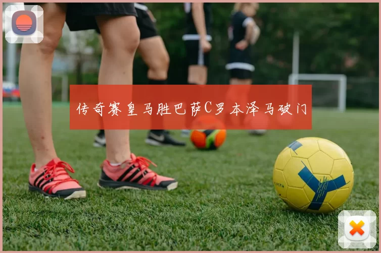 传奇赛皇马胜巴萨C罗本泽马破门