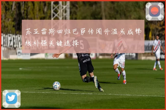 苏亚雷斯回归巴萨传闻升温或成锋线补强关键选择