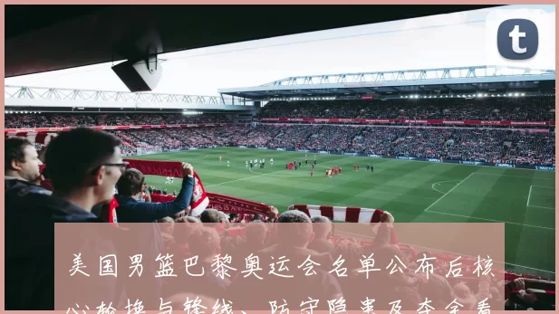 美国男篮巴黎奥运会名单公布后核心轮换与锋线、防守隐患及夺金看点