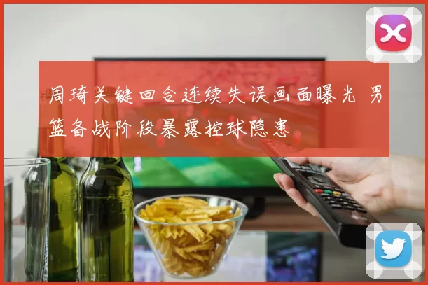 周琦关键回合连续失误画面曝光 男篮备战阶段暴露控球隐患