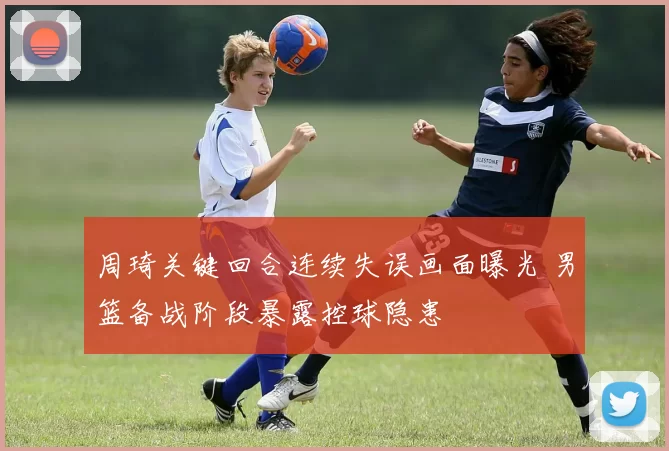 周琦关键回合连续失误画面曝光 男篮备战阶段暴露控球隐患