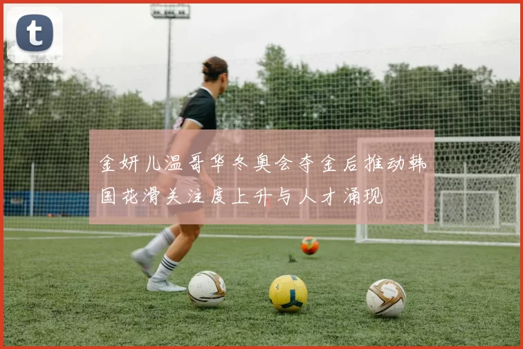 金妍儿温哥华冬奥会夺金后推动韩国花滑关注度上升与人才涌现