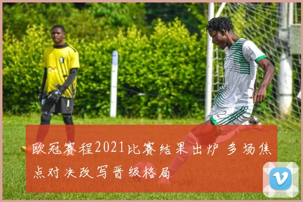 欧冠赛程2021比赛结果出炉 多场焦点对决改写晋级格局
