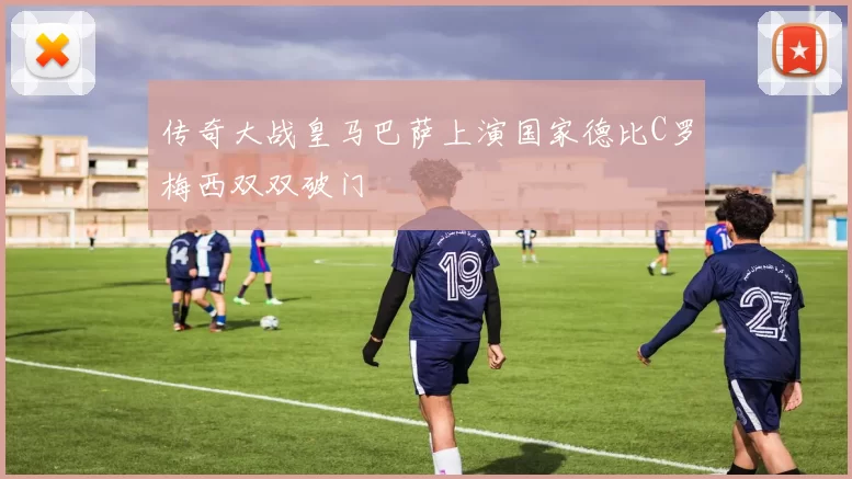 传奇大战皇马巴萨上演国家德比C罗梅西双双破门