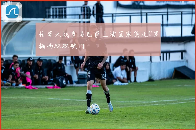 传奇大战皇马巴萨上演国家德比C罗梅西双双破门