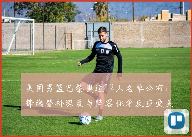 美国男篮巴黎奥运12人名单公布，锋线替补深度与阵容化学反应受关注