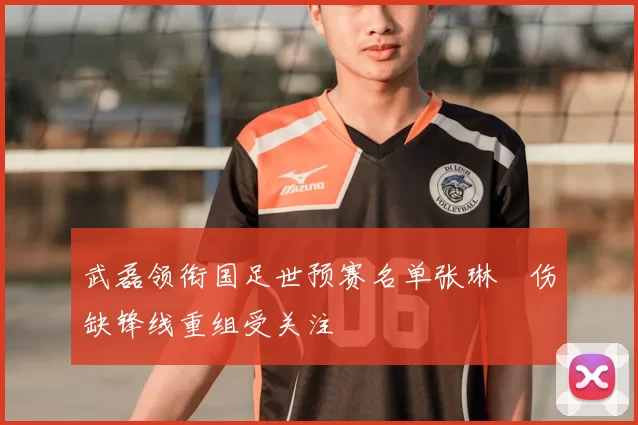 武磊领衔国足世预赛名单张琳芃伤缺锋线重组受关注