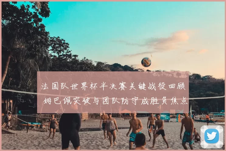 法国队世界杯半决赛关键战役回顾 姆巴佩突破与团队防守成胜负焦点