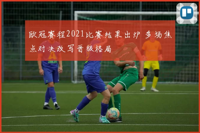欧冠赛程2021比赛结果出炉 多场焦点对决改写晋级格局
