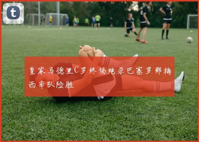 皇家马德里C罗终场绝杀巴塞罗那梅西率队险胜